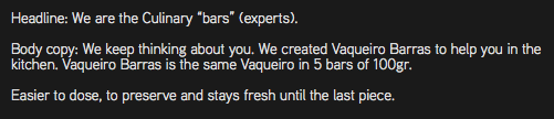 Headline: We are the Culinary “bars” (experts). Body copy: We keep thinking about you. We created Vaqueiro Barras to help you in the kitchen. Vaqueiro Barras is the same Vaqueiro in 5 bars of 100gr. Easier to dose, to preserve and stays fresh until the last piece.
